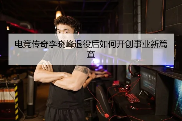 电竞传奇李晓峰退役后如何开创事业新篇章